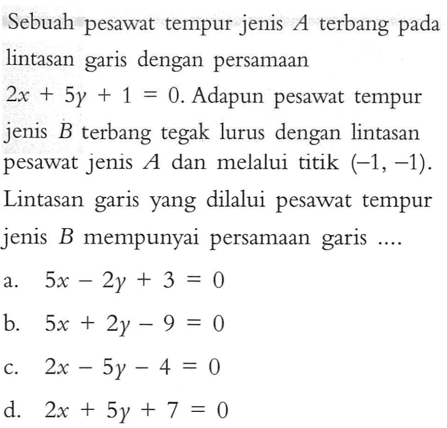 Sebuah pesawat tempur jenis terbang A pada lintasan dengan persamaan garis 2x + 5y +1 = 0. Adapun pesawat tempur jenis B terbang tegak lurus dengan lintasan pesawat jenis A dan melalui titik (-1, -1). Lintasan garis yang dilalui pesawat tempur jenis B mempunyai persamaan garis ....