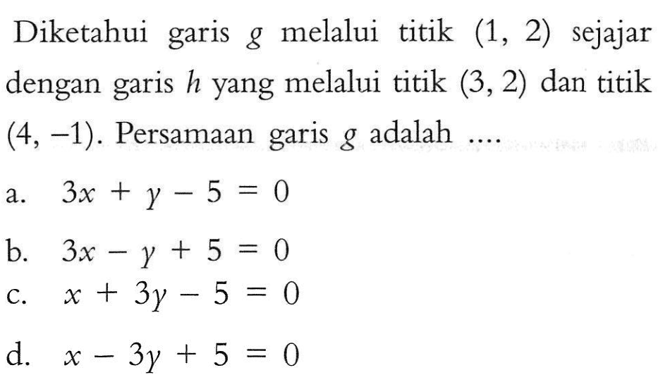 Diketahui garis g melalui titik garis (1, 2) sejajar dengan garis h yang melalui titik (3,2) dan titik garis (4,-1). Persamaan g adalah ....