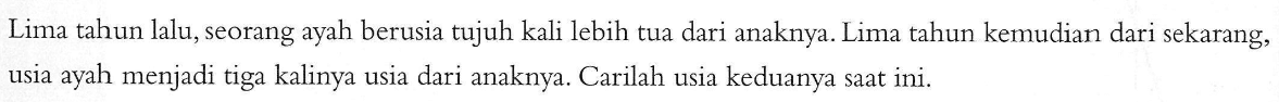 Lima tahun lalu, seorang ayah berusia tujuh kali lebih tua dari anaknya. Lima tahun kemudian dari sekarang, usia ayah menjadi tiga kalinya usia dari anaknya. Carilah usia keduanya saat ini.