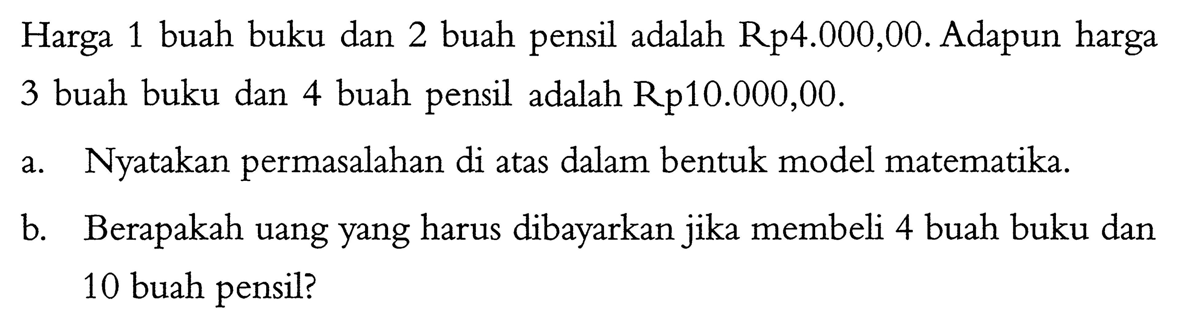 Harga 1 buah buku dan 2 buah pensil adalah Rp4.000,00. Adapun harga 3 buah buku dan 4 buah pensil adalah Rp10.000,00. a. Nyatakan permasalahan di atas dalam bentuk model matematika. b. Berapakah uang yang harus dibayarkan jika membeli 4 buah buku dan 10 buah pensil?