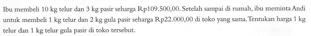 Ibu membeli 10 kg telur dan 3 kg pasir seharga Rp109.500,00. Setelah sampai di rumah, ibu meminta Andi untuk membeli 1 kg telur dan 2 kg gula pasir seharga Rp22.000,00 di toko yang sama. Tentukan harga 1 kg telur dan 1 kg telur gula pasir di toko tersebut.