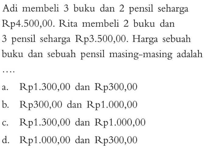 Adi membeli 3 buku dan 2 pensil seharga Rp4.500,00. Rita membeli 2 buku dan 3 pensil seharga Rp3.500,00. Harga sebuah buku dan sebuah pensil masing-masing adalah... a. Rp1.300,00 dan Rp300,00 b. Rp300,00 dan Rp1.000,00 c. Rp1.300,00 dan Rp1.000,00 d. Rp1.000,00 dan Rp300,00