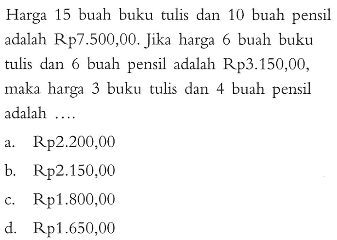 Harga 15 buah buku tulis dan 10 buah pensil adalah Rp7.500,00. Jika harga 6 buah buku tulis dan 6 buah pensil adalah Rp3.150,00, maka harga 3 buku tulis dan 4 buah pensil adalah.... a. Rp2.200,00 b. Rp2.150,00 c. Rp1.800,00 d. Rp1.650,00