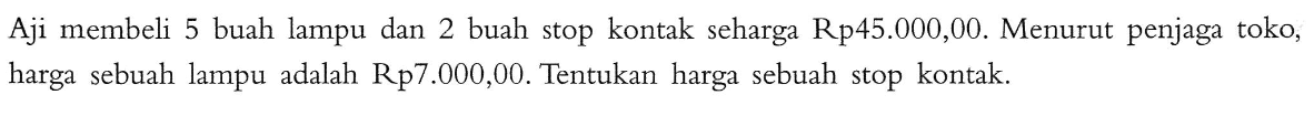 Aji membeli 5 buah lampu dan 2 buah stop kontak seharga Rp45.000,00. Menurut penjaga toko; harga sebuah lampu adalah Rp7.000,00. Tentukan harga sebuah stop kontak