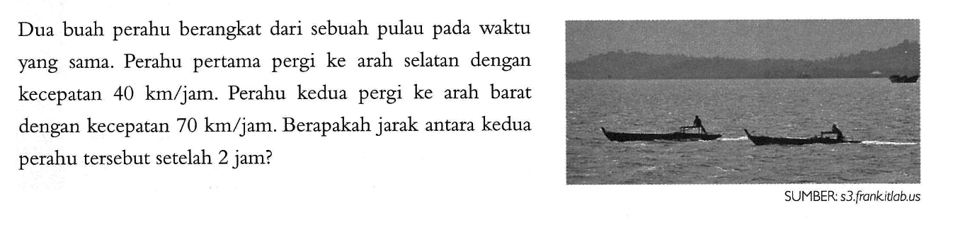 Dua buah perahu berangkat dari sebuah pulau pada waktu sama. Perahu pertama pergi ke arah selatan dengan yang kecepatan 40 km/jam. Perahu kedua pergi ke arah barat dengan kecepatan 70 km/jam. Berapakah jarak antara kedua perahu tersebut setelah 2 jam? SUMBER: s3 frankitlabus