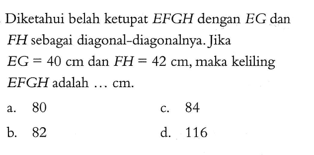 Diketahui belah ketupat EFGH dengan EG dan FH sebagai diagonal-diagonalnya. Jika EG=40 cm dan FH=42 cm, maka keliling EFGH adalah...cm.