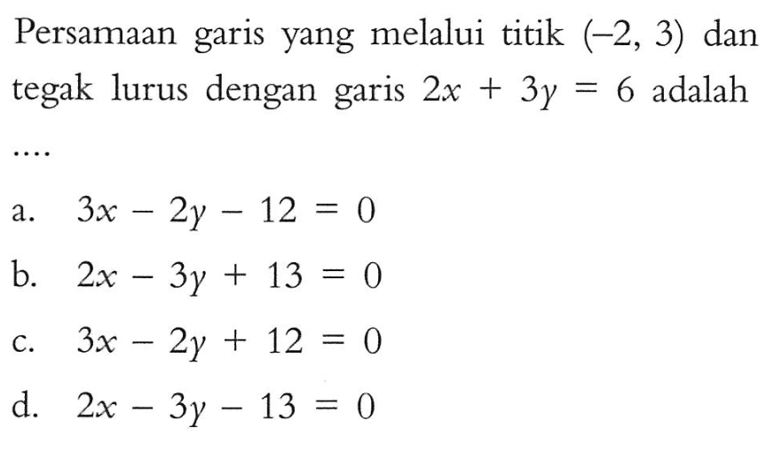 Persamaan garis yang melalui titik (-2, 3) dan tegak lurus dengan garis 2x + 3y = 6 adalah .... a. 3x - 2y - 12 = 0 b. 2x - 3y + 13 = 0 c. 3x - 2y + 12 = 0 d. 2x - 3y - 13 = 0