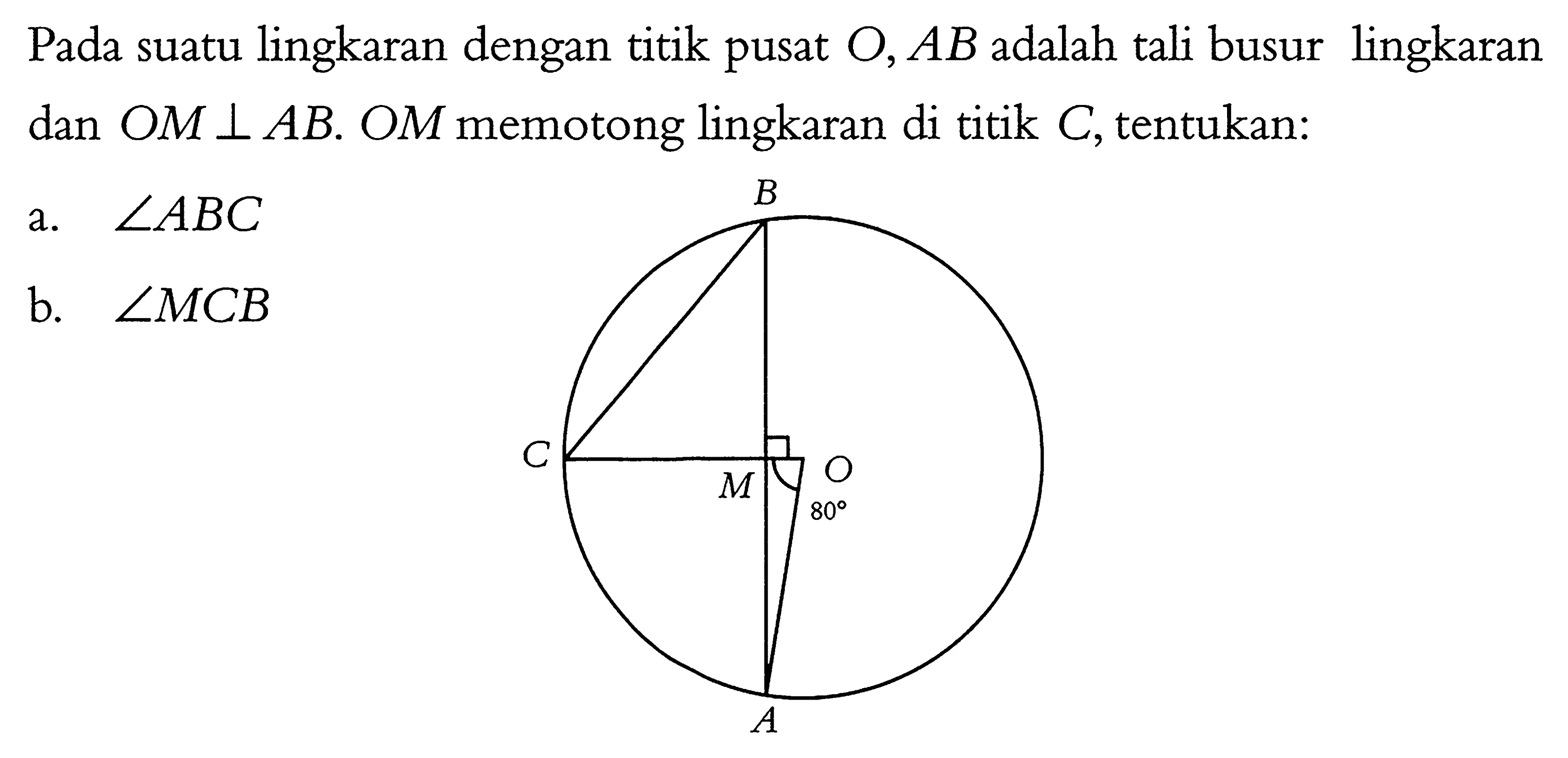 Pada suatu lingkaran dengan titik pusat  O, AB  adalah tali busur lingkaran dan  OM tegak lurus AB . OM  memotong lingkaran di titik  C , tentukan:a.  sudut ABC b.  sudut MCB  B C O M 80 A 