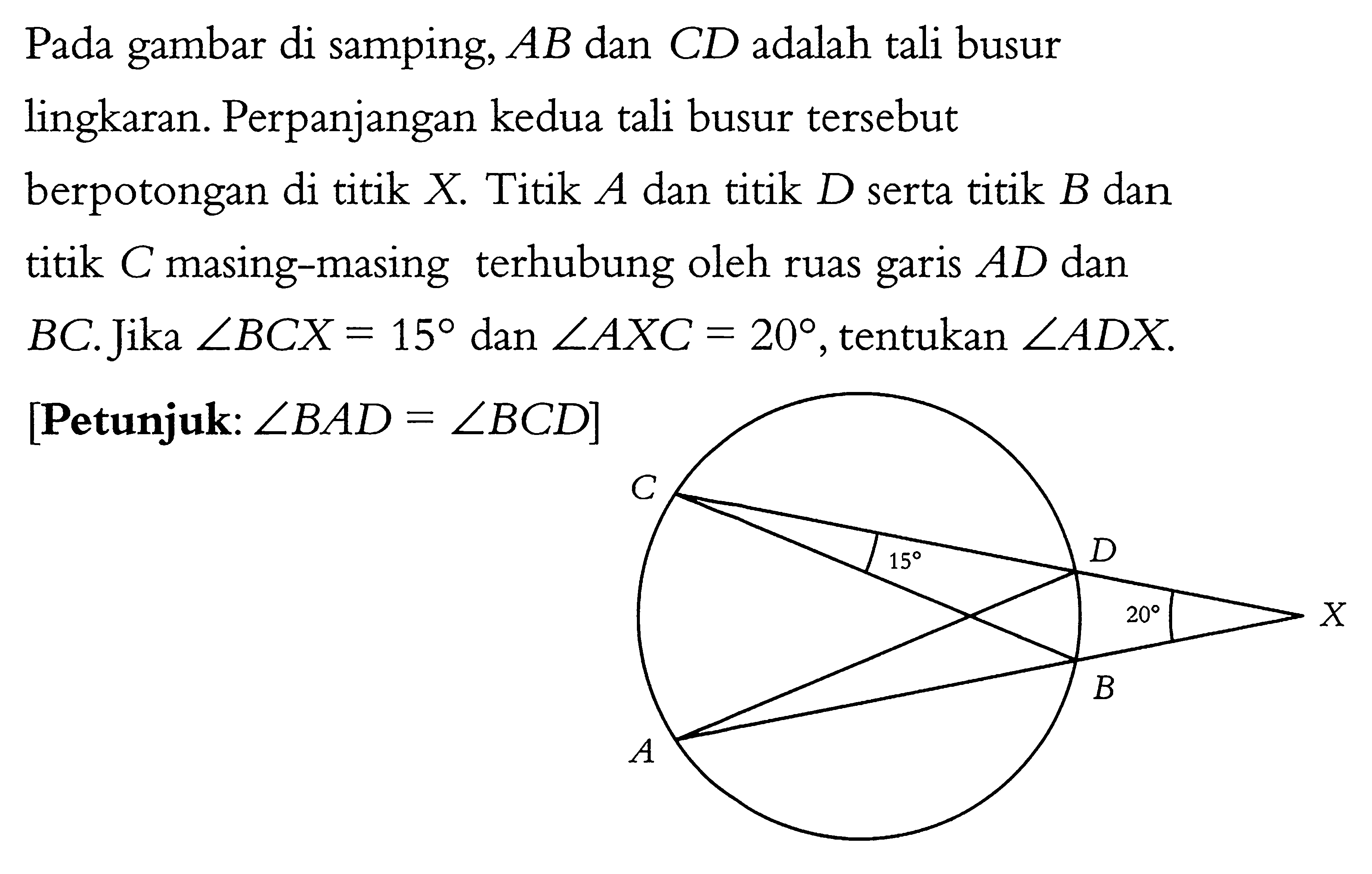 Pada gambar di samping, AB dan CD adalah tali busur lingkaran. Perpanjangan kedua tali busur tersebut berpotongan di titik X. Titik A dan titik D serta titik B dan titik C masing-masing terhubung oleh ruas garis AD dan BC. Jika sudut BCX = 15 dan sudut AXC = 20, tentukan sudut ADX.[Petunjuk: sudut BAD = sudut BCD] C 15 D 20 X A B