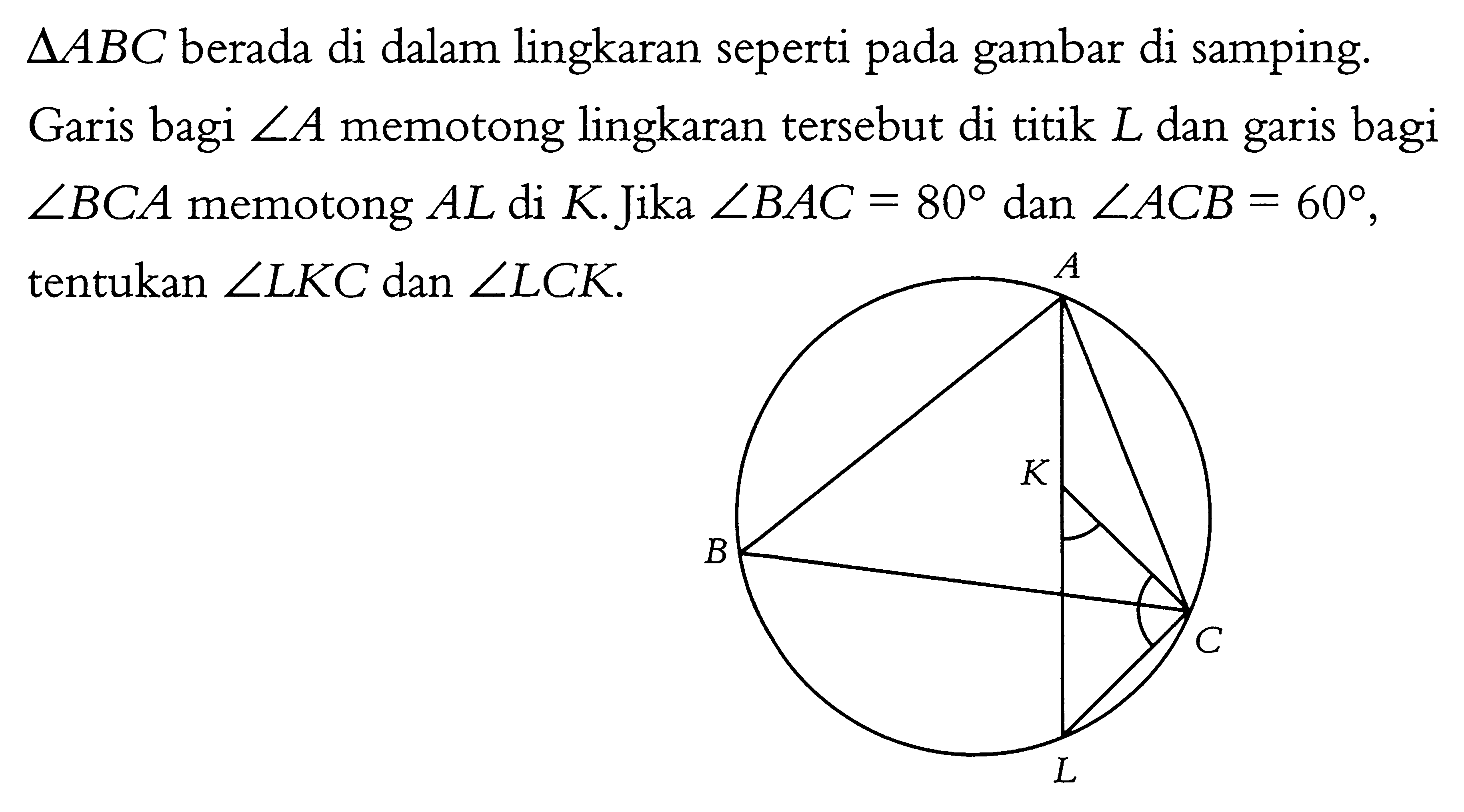 segitiga ABC berada di dalam lingkaran seperti pada gambar di samping. Garis bagi sudut A memotong lingkaran tersebut di titik L dan garis bagi sudut BCA memotong AL di K. Jika sudut BAC=80 dan sudut ACB=60, tentukan sudut LKC dan sudut LCK. ABCKL