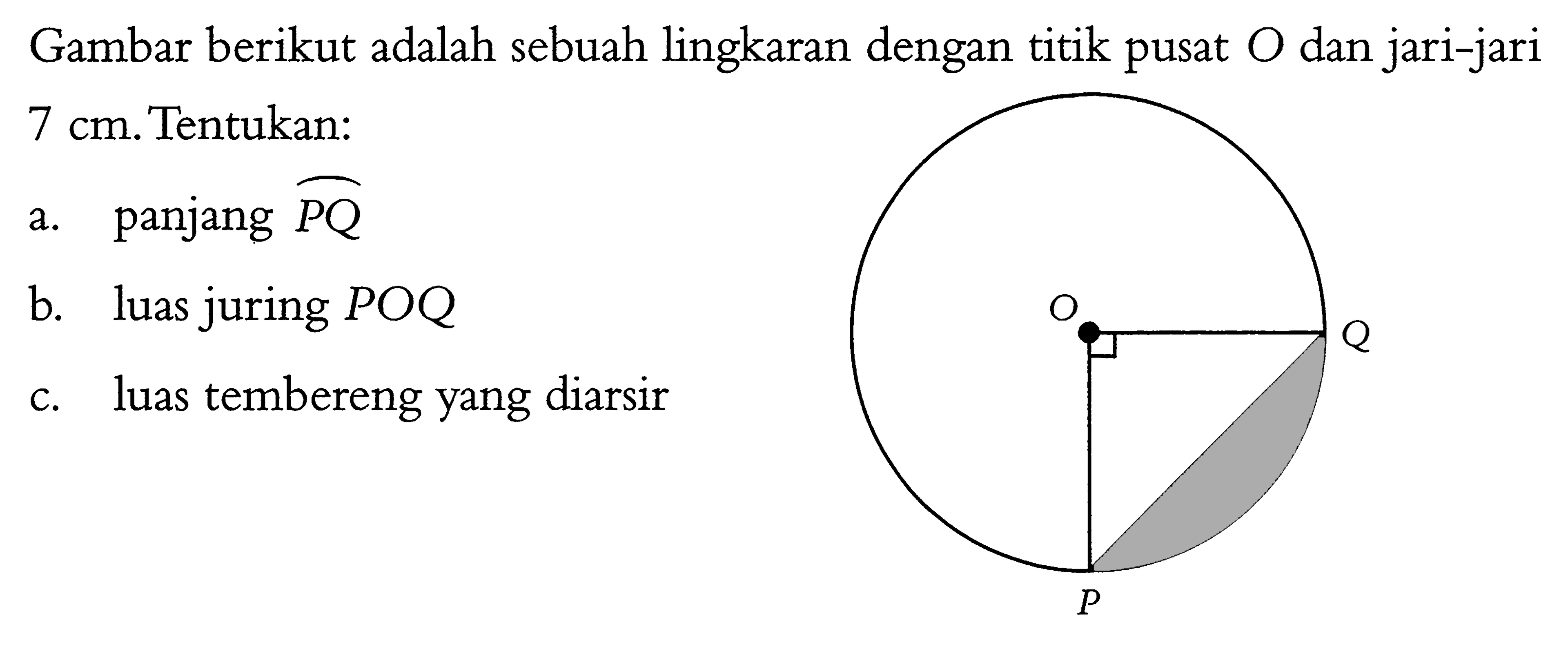 Gambar berikut adalah sebuah lingkaran dengan titik pusat  O  dan jari-jari7 cm. Gambar: lingkaran dengan pusat O dan busur PQ. Tentukan:a. panjang  busur PQ b. luas juring  POQ c. luas tembereng yang diarsir