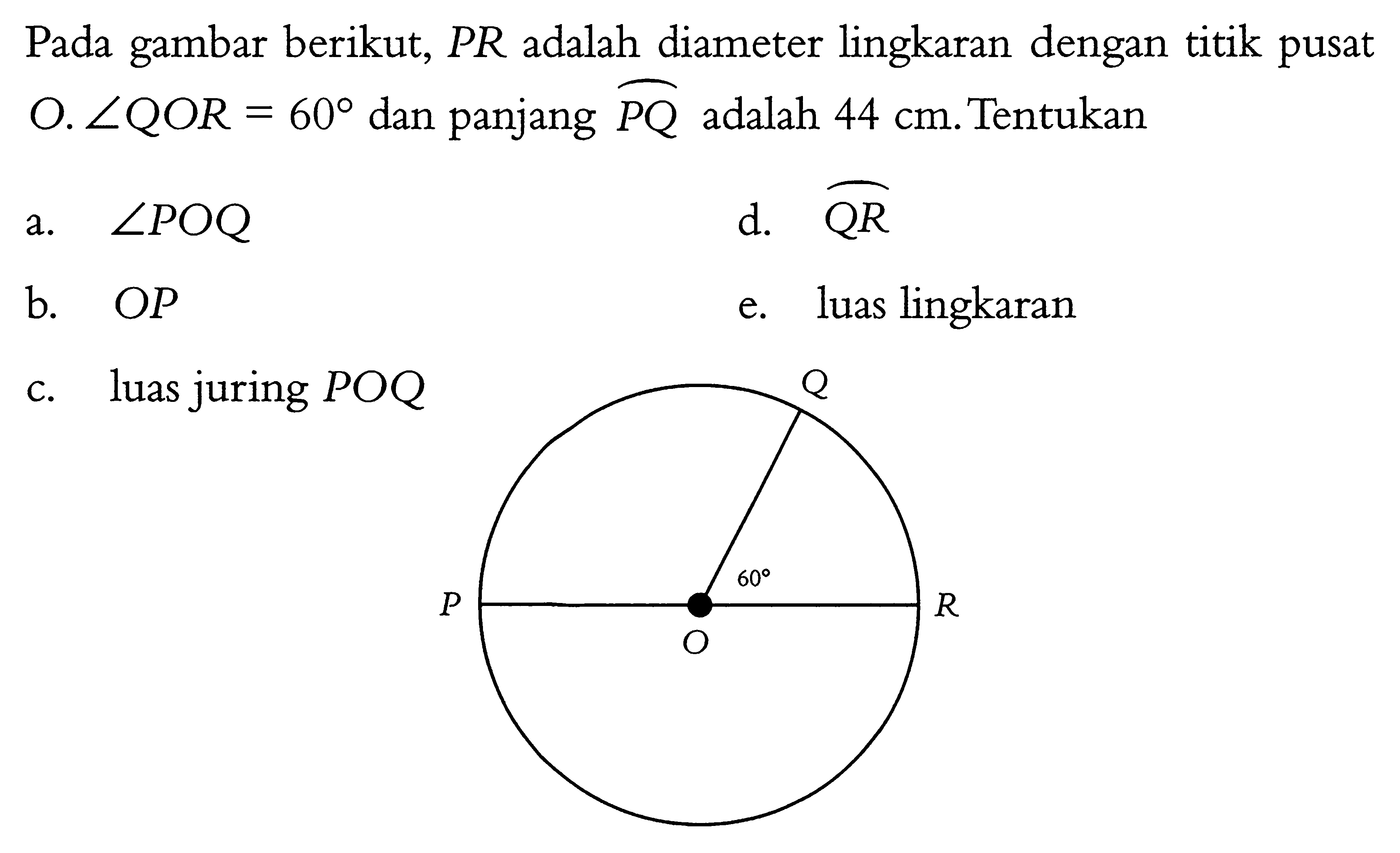 Pada gambar berikut, PR adalah diameter lingkaran dengan titik pusat O. sudut QOR = 60 dan panjang PQ adalah 44 cm. Tentukan a. sudut POQ b. OP c. luas juring POQ d. QR e. luas lingkaran P Q R O 60