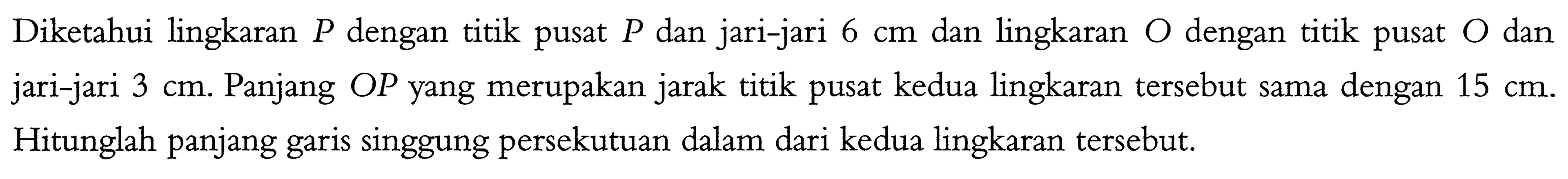 Diketahui lingkaran P dengan titik pusat P dan jari-jari 6 cm dan lingkaran O dengan titik pusat O dan jari-jari 3 cm. Panjang OP yang merupakan jarak titik pusat kedua lingkaran tersebut sama dengan 15 cm. Hitunglah panjang garis singgung persekutuan dalam dari kedua lingkaran tersebut. 