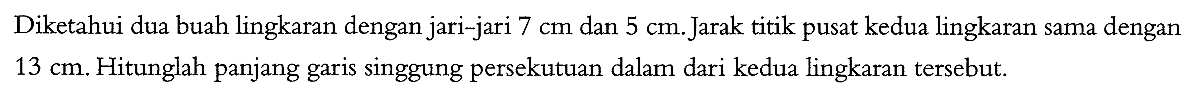 Diketahui dua buah lingkaran dengan jari-jari 7 cm dan 5 cm. Jarak titik pusat kedua lingkaran sama dengan 13 cm. Hitunglah panjang garis singgung persekutuan dalam dari kedua lingkaran tersebut.