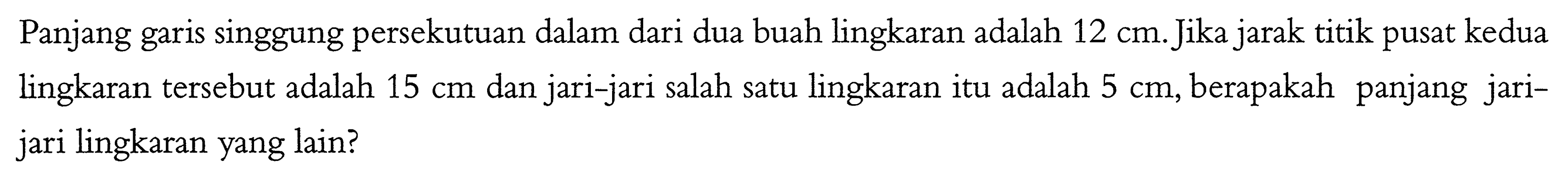 Panjang garis singgung persekutuan dalam dari dua buah lingkaran adalah 12 cm. Jika jarak titik pusat kedua lingkaran tersebut adalah 15 cm dan jari-jari salah satu lingkaran itu adalah 5 cm, berapakah panjang jari-jari lingkaran yang lain?