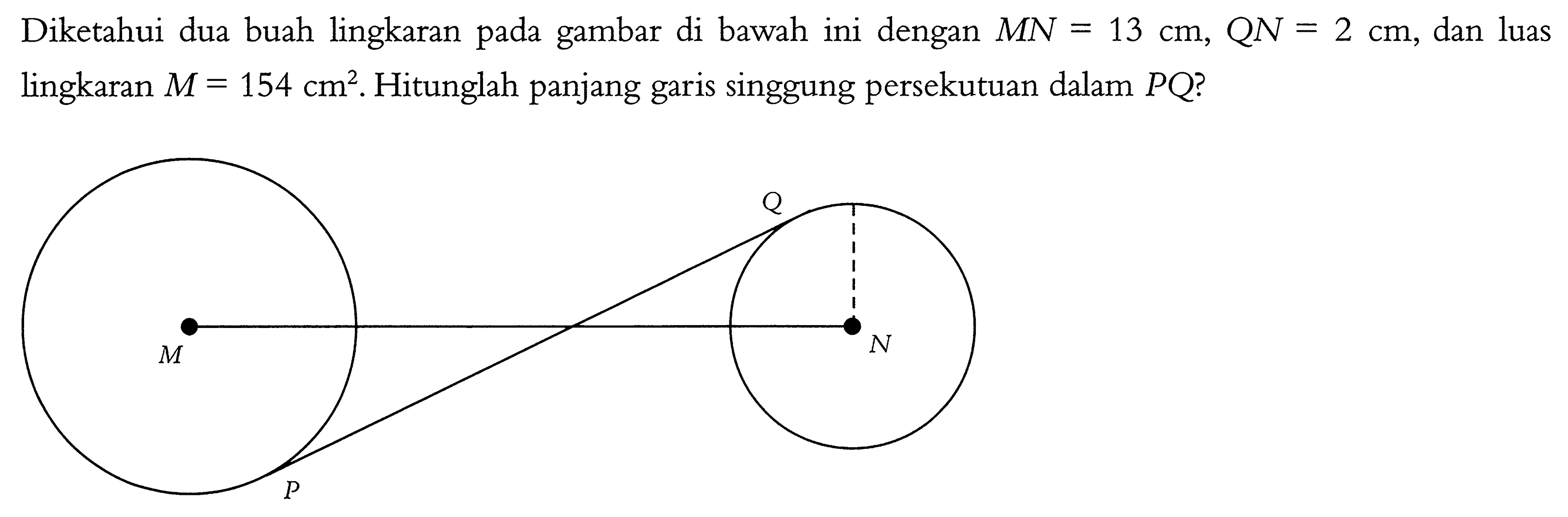 Diketahui dua buah lingkaran pada gambar di bawah ini dengan  MN=13 cm, QN=2 cm , dan luas lingkaran  M=154 cm^2 . Hitunglah panjang garis singgung persekutuan dalam  PQ  ?