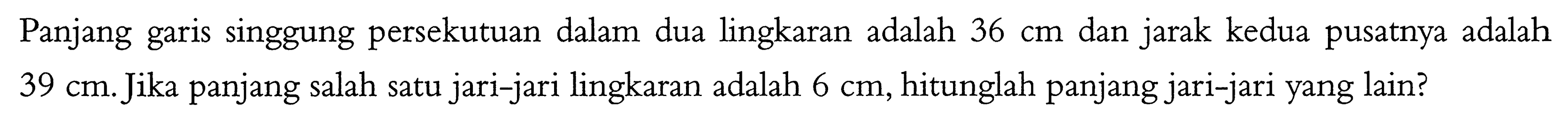 Panjang garis singgung persekutuan dalam dua lingkaran adalah  36 cm  dan jarak kedua pusatnya adalah  39 cm. Jika panjang salah satu jari-jari lingkaran adalah  6 cm, hitunglah panjang jari-jari yang lain?