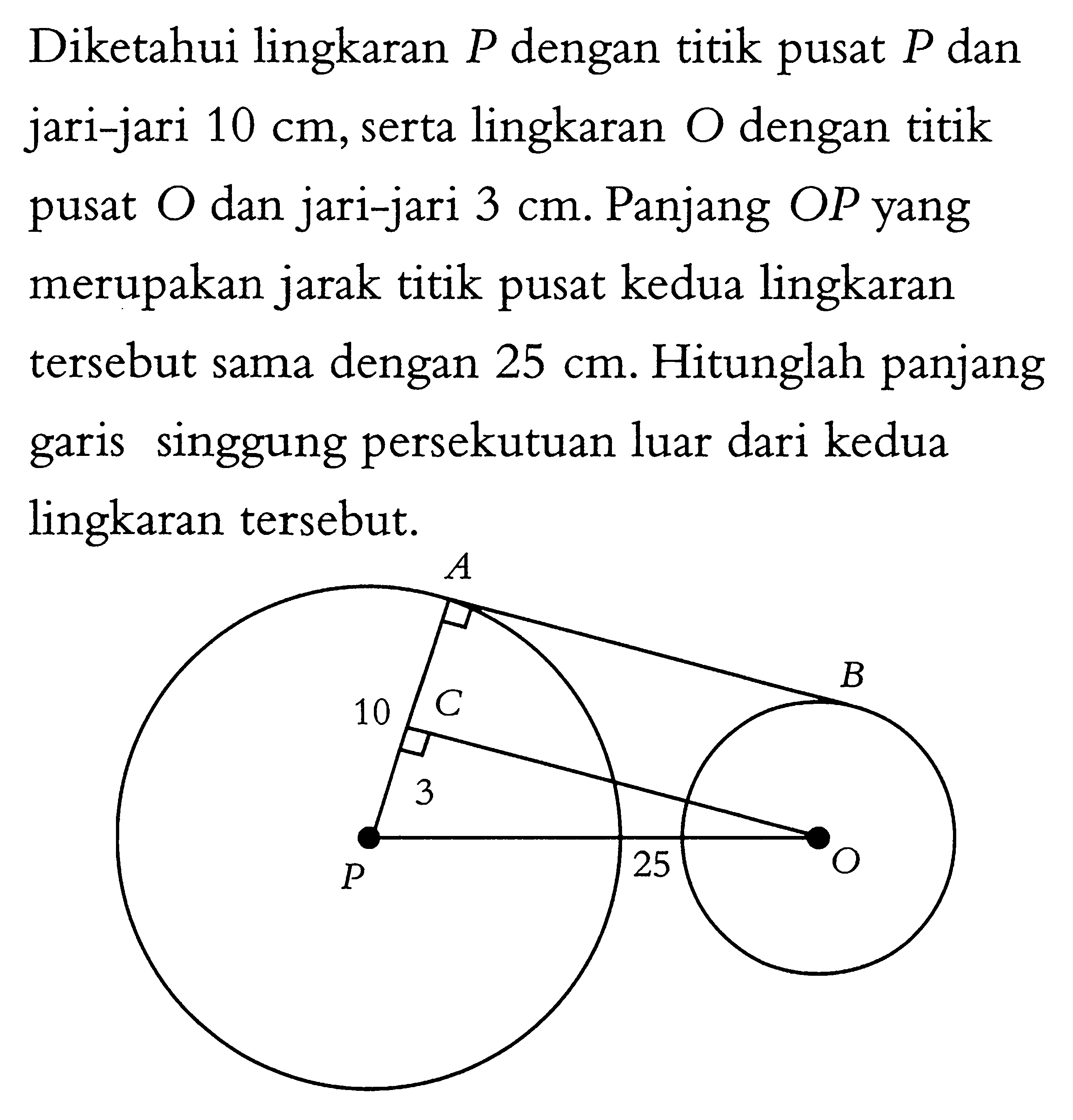 Diketahui lingkaran  P  dengan titik pusat  P  dan jari-jari  10 cm , serta lingkaran O dengan titik pusat  O  dan jari-jari  3 cm . Panjang  OP  yang merupakan jarak titik pusat kedua lingkaran tersebut sama dengan  25 cm . Hitunglah panjang garis singgung persekutuan luar dari kedua lingkaran tersebut. A B 10 C 3 P 25 Q