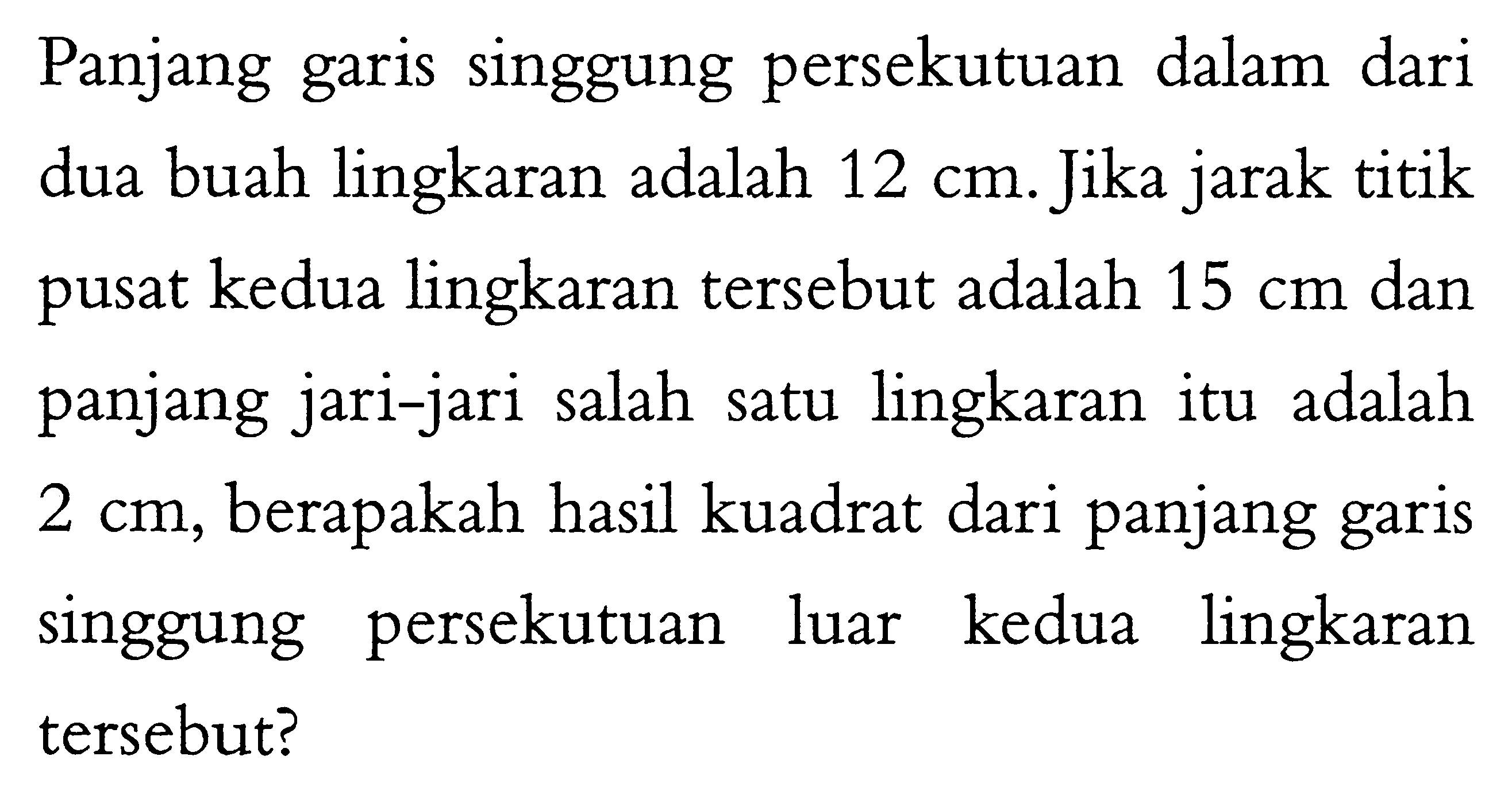 Panjang garis singgung persekutuan dalam dari dua buah lingkaran adalah 12 cm. Jika jarak titik pusat kedua lingkaran tersebut adalah 15 cm dan panjang jari-jari salah satu lingkaran itu adalah 2 cm, berapakah hasil kuadrat dari panjang garis singgung persekutuan luar kedua lingkaran tersebut? 