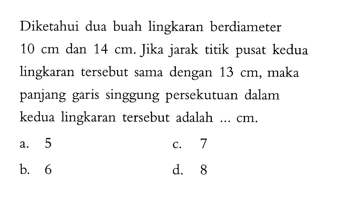 Diketahui dua buah lingkaran berdiameter 10 cm dan 14 cm. Jika jarak titik pusat kedua lingkaran tersebut sama dengan 13 cm, maka panjang garis singgung persekutuan dalam kedua lingkaran tersebut adalah... cm.