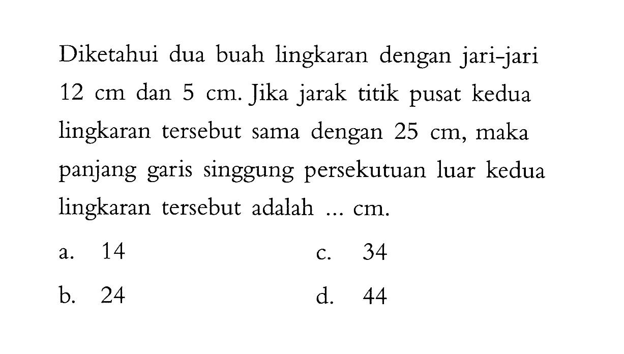 Diketahui dua buah lingkaran dengan jari-jari 12 cm dan 5 cm. Jika jarak titik pusat kedua lingkaran tersebut sama dengan 25 cm , maka panjang garis singgung persekutuan luar kedua lingkaran tersebut adalah ... cm.