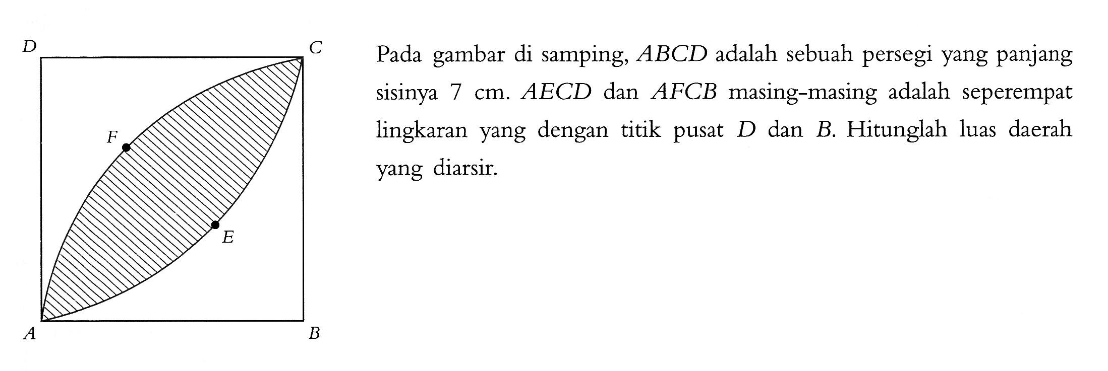 D C F E A B Pada gambar di samping, ABCD adalah sebuah persegi yang panjang sisinya 7 cm . AECD dan AFCB masing-masing adalah seperempat lingkaran yang dengan titik pusat D dan B. Hitunglah luas daerah yang diarsir. 