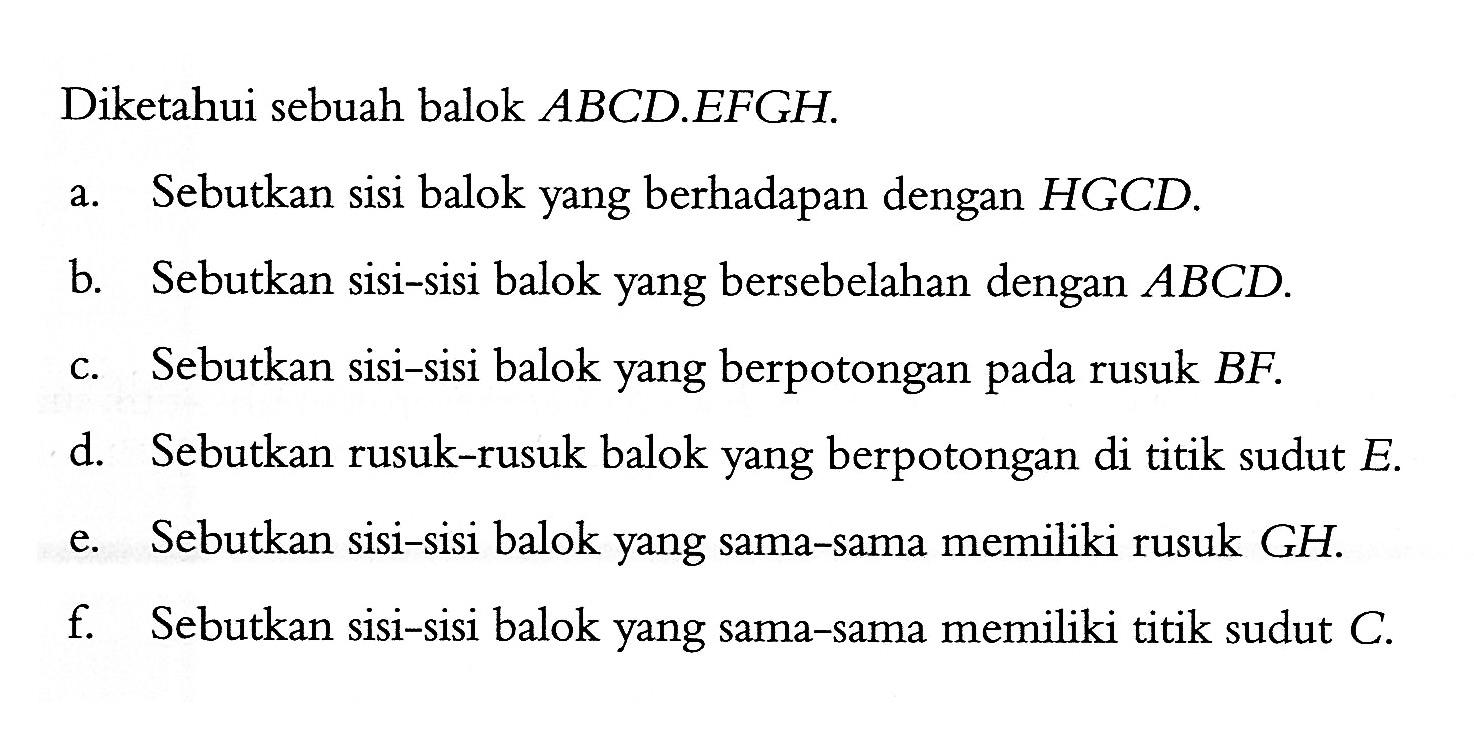 Diketahui sebuah balok ABCD.EFGH. a. Sebutkan sisi balok yang berhadapan dengan HGCD. b. Sebutkan sisi-sisi balok yang bersebelahan dengan ABCD. c. Sebutkan sisi-sisi balok yang berpotongan pada rusuk BF. d. Sebutkan rusuk-rusuk balok yang berpotongan di titik sudut E. e. Sebutkan sisi-sisi balok yang sama-sama memiliki rusuk GH. f. Sebutkan sisi-sisi balok yang sama-sama memiliki titik sudut C. 