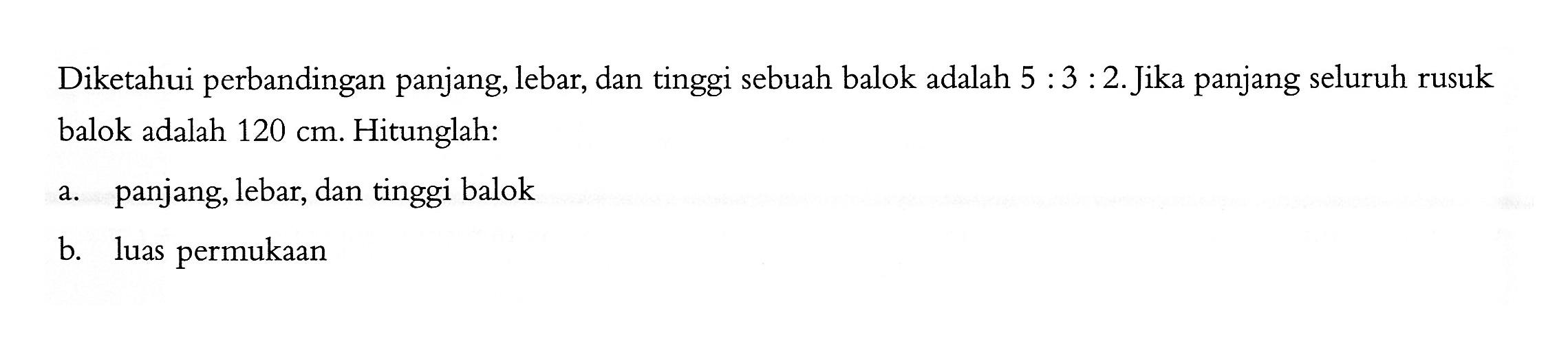 Diketahui perbandingan panjang, lebar, dan tinggi sebuah balok adalah 5:3:2. Jika panjang seluruh rusuk balok adalah 120 cm. Hitunglah:a. panjang, lebar, dan tinggi balokb. luas permukaan