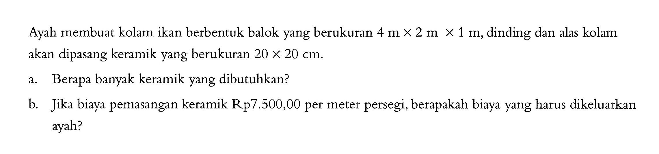 Ayah membuat kolam ikan berbentuk balok yang berukuran  4 m x 2 m x 1 m , dinding dan alas kolam akan dipasang keramik yang berukuran  20 x 20 cm .a. Berapa banyak keramik yang dibutuhkan?b. Jika biaya pemasangan keramik Rp7.500,00 per meter persegi, berapakah biaya yang harus dikeluarkan ayah?