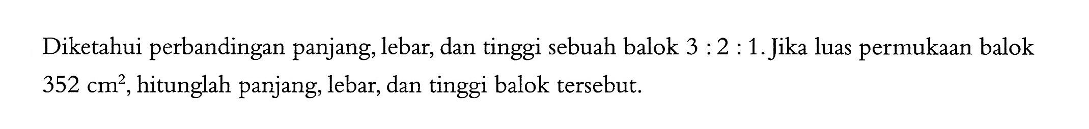 Diketahui perbandingan panjang, lebar, dan tinggi sebuah balok 3:2:1. Jika luas permukaan balok 352 cm^2, hitunglah panjang, lebar, dan tinggi balok tersebut.