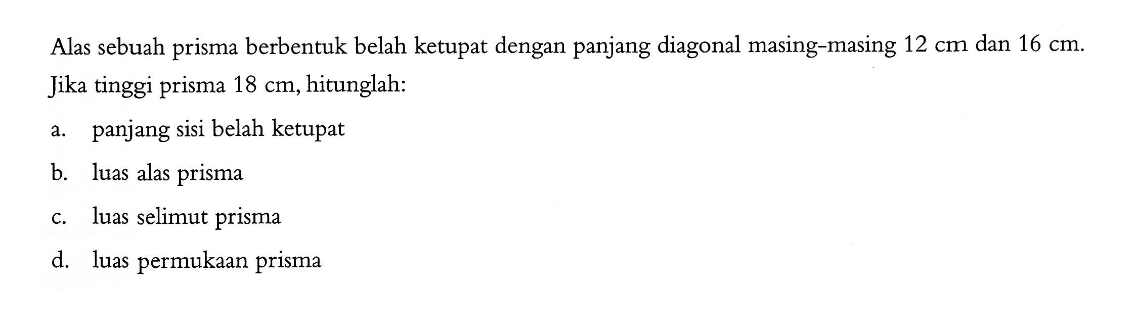 Alas sebuah prisma berbentuk belah ketupat dengan panjang diagonal masing-masing 12 cm dan 16 cm. Jika tinggi prisma 18 cm, hitunglah: a. panjang sisi belah ketupat b. luas alas prisma c. luas selimut prisma d. luas permukaan prisma