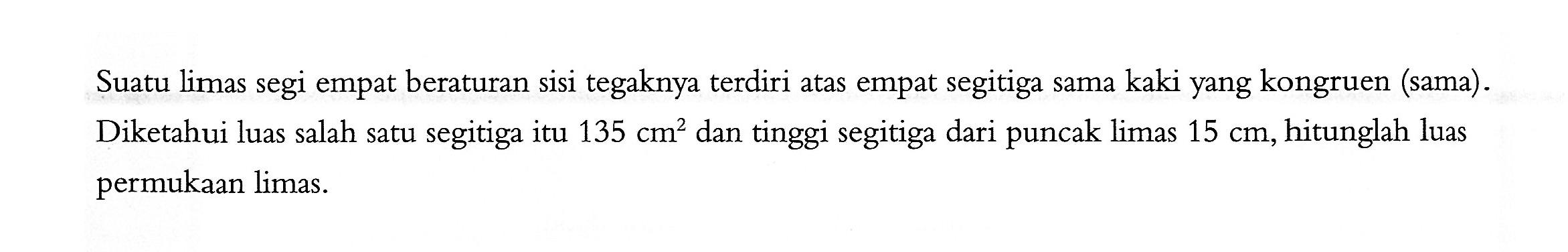 Suatu limas segi empat beraturan sisi tegaknya terdiri atas empat segitiga sama kaki yang kongruen (sama). Diketahui luas salah satu segitiga itu 135 cm^2 dan tinggi segitiga dari puncak limas 15 cm, hitunglah luas permukaan limas.