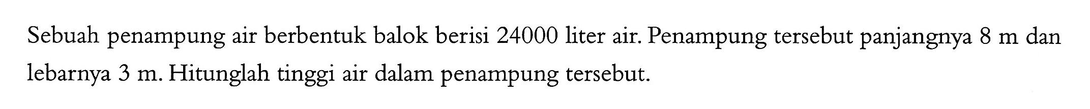 Sebuah penampung air berbentuk balok berisi 24000 liter air. Penampung tersebut panjangnya 8 m dan lebarnya 3 m. Hitunglah tinggi air dalam penampung tersebut.