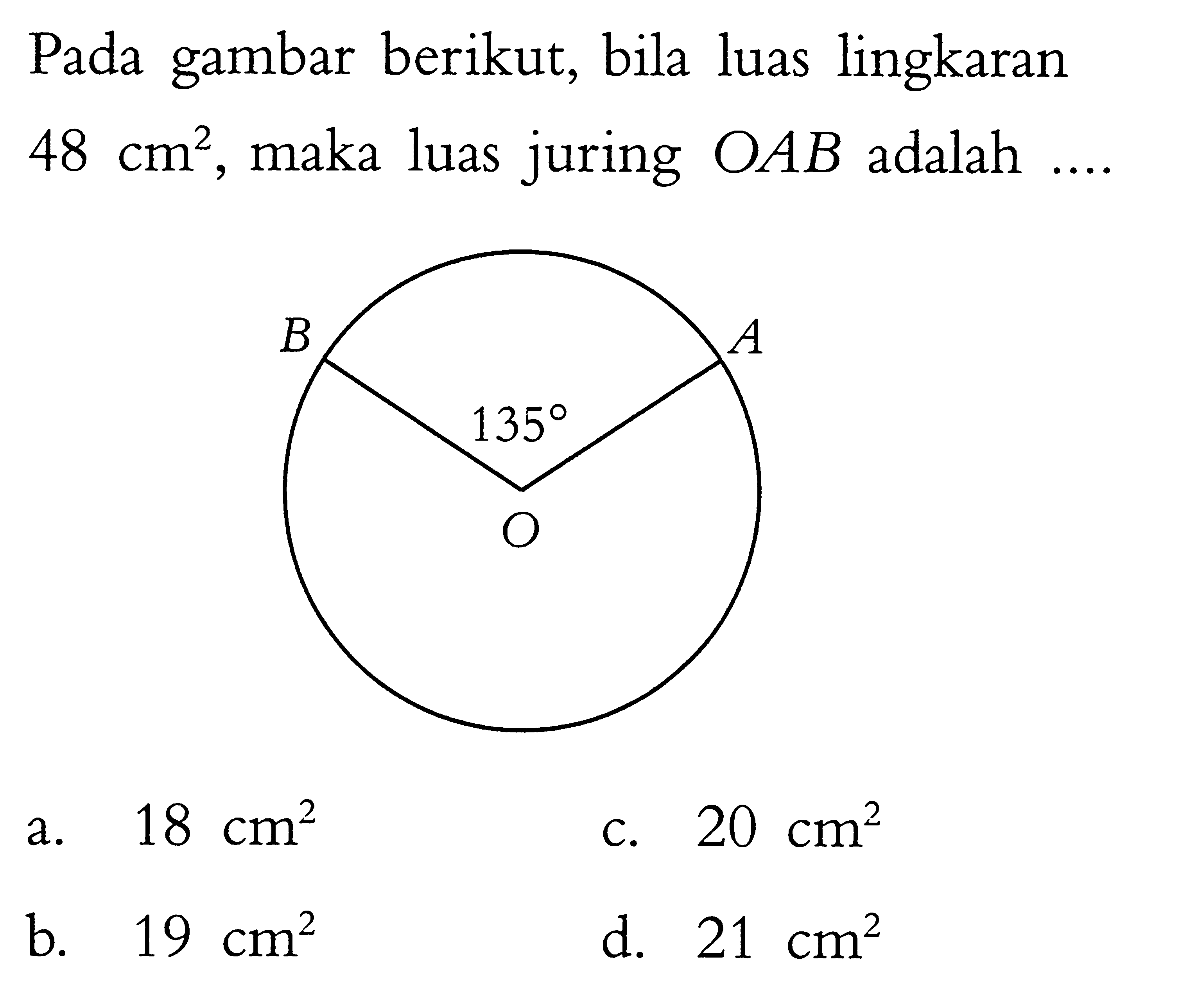 Pada gambar berikut, bila luas lingkaran 48 cm^2, maka luas juring OAB adalah .... B A 135 O a. 18 cm^2 b. 19 cm^2 c. 20 cm^2 d. 21 cm^2