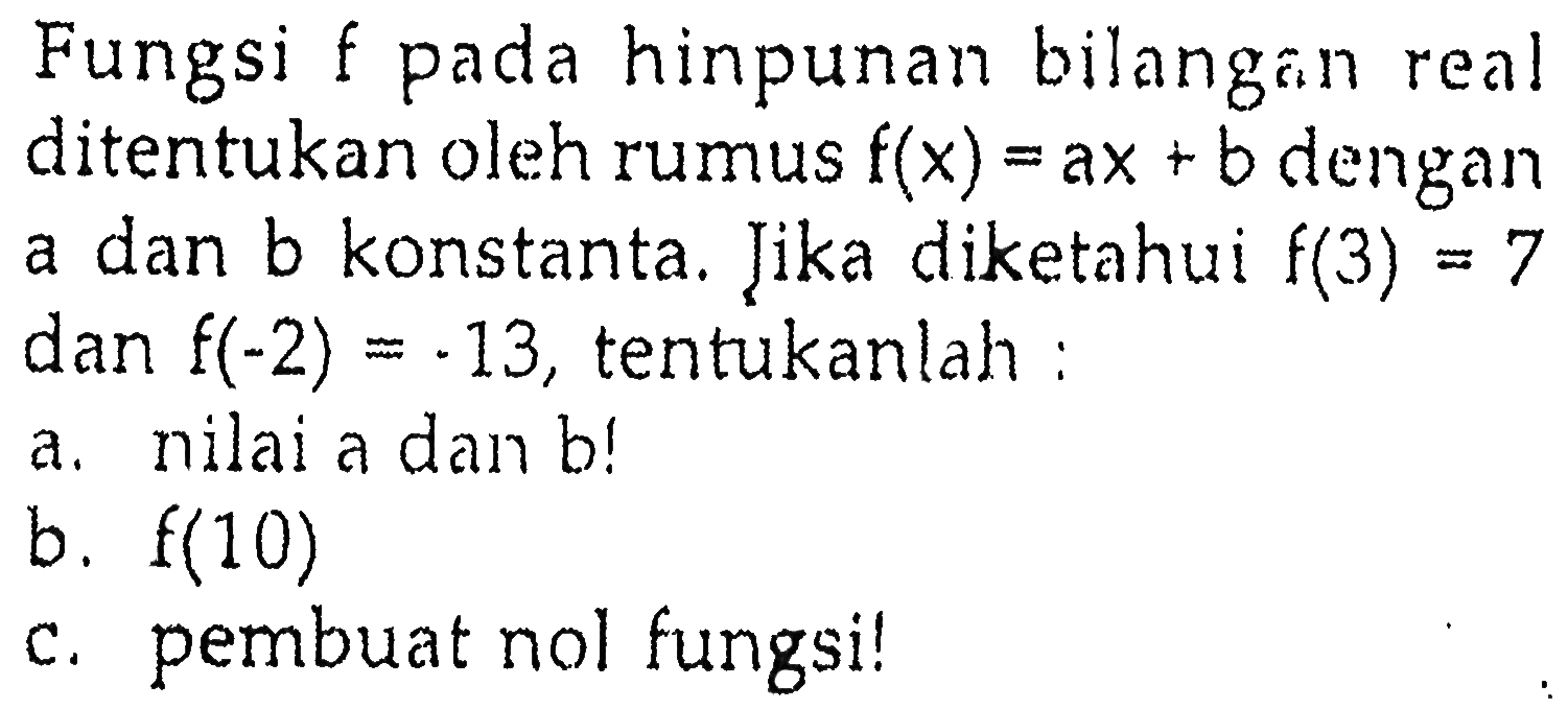 Fungsi hinpunan bilangan f pada real ditentukan oleh rumus f(x) =ax + b dengan a dan b konstanta. Jika diketahui f(3) = 7 dan f(-2) = .13, tentukanlah: a.nilai a dan b! b. f(10) c.pembuat nol fungsi!