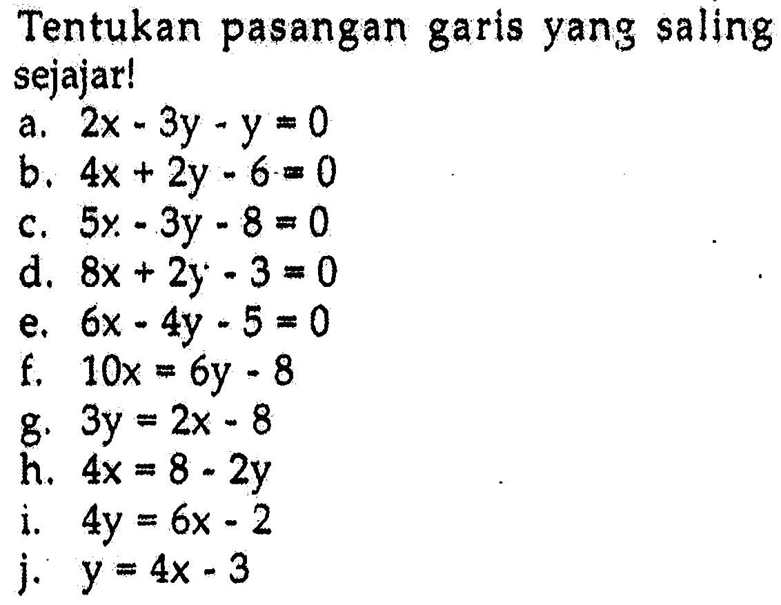 Tentukan pasangan garis yang saling sejajar! a. 2x - 3y - y = 0 b. 4x + 2y - 6 = 0 c. 5x - 3y - 8 = 0 d. 8x + 2y - 3 = 0 e. 6x - 4y - 5 = 0 f. 10x = 6y - 8 g. 3y = 2x - 8 h. 4x = 8 - 2y i. 4y = 6x - 2 j. y = 4x - 3