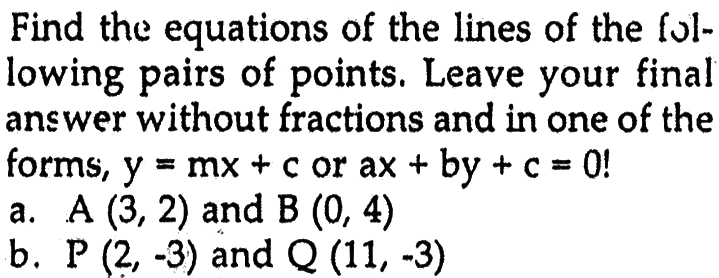 Find the equations of the lines of the fol- lowing pairs of points. Leave your final answer without fractions and in one of the forms, y=mx+c or ax+by+c=0! a. A(3,2) and B(0,4) b. P(2,-3) and Q(11,-3)