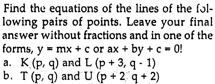 Find the equations of the lines of the fol- lowing pairs of points. Leave your final answer without fractions and in one of the forms, y=mx+c or ax+by+c=0 a. K (p, 9) and L (p + 3q - 1) b. T (P, 9) and U (p + 2q + 2)