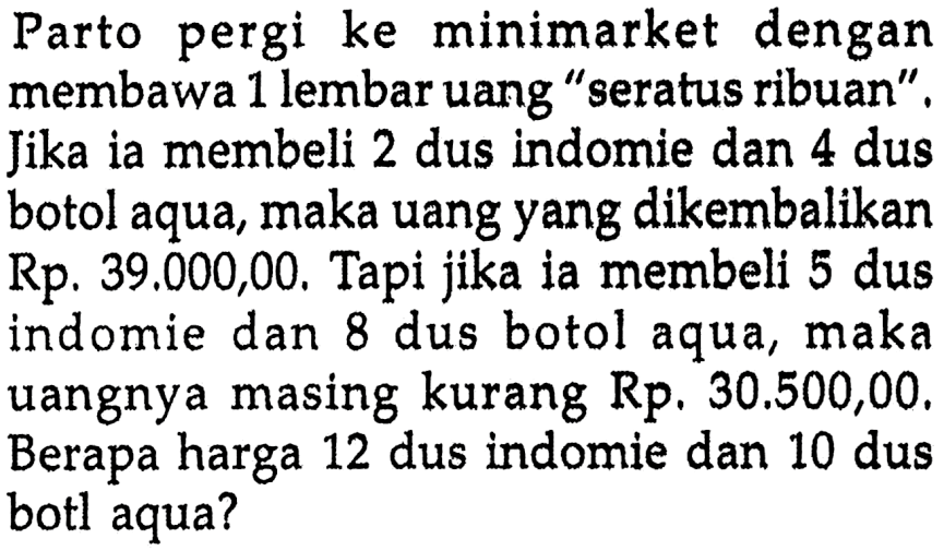 Parto pergi ke minimarket dengan membawa 1 lembar uang "seratus ribuan". Jika ia membeli 2 dus indomie dan 4 dus botol aqua, maka uang yang dikembalikan Rp. 39.000,00, Tapi jika ia membeli 5 dus indomie dan 8 dus botol aqua, maka uangnya masing kurang Rp. 30.500,00, Berapa harga 12 dus indomie dan 10 dus botl aqua?