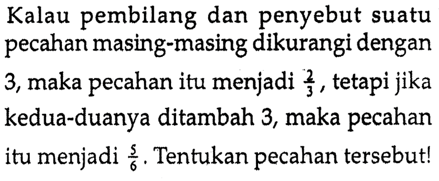 Kalau pembilang dan penyebut suatu pecahan masing-masing dikurangi dengan 3, maka pecahan itu menjadi 2/3, tetapi jika kedua-duanya ditambah 3, maka pecahan itu menjadi 5/6. Tentukan pecahan tersebut!