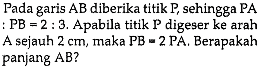 Pada garis AB diberika titik P, sehingga PA : PB = 2 : 3. Apabila titik P digeser ke arah A sejauh 2 cm, maka PB = 2 PA. Berapakah panjang AB?