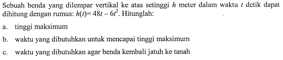 Sebuah benda yang dilempar vertikal ke atas setinggi h meter dalam waktu t detik dapat dihitung dengan rumus: h(t) = 48t- 6t^2 . Hitunglah: a. tinggi maksimum b. waktu yang dibutuhkan untuk mencapai tinggi maksimum c.waktu yang dibutuhkan agar benda kembali jatuh ke tanah