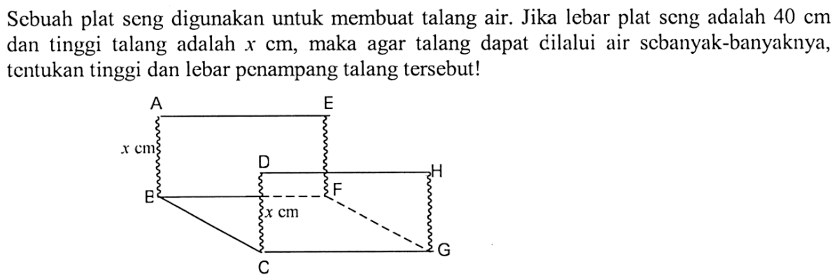 Scbuah plat seng digunakan untuk membuat talang air. Jika lebar plat scng adalah 40 cm dan tinggi talang adalah x cm, maka agar talang dapat dilalui air scbanyak-banyaknya, tentukan tinggi dan lebar pcnampang talang tersebut!