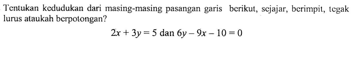 Tentukan kedudukan dari masing-masing pasangan garis berikut, sejajar, berimpit, tegak lurus ataukah berpotongan? 2x + 3y = 5 dan 6y - 9x - 10 = 0