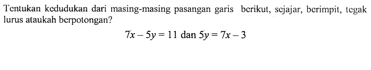 Tentukan kedudukan dari masing-masing pasangan garis berikut, sejajar, berimpit, tegak lurus ataukah berpotongan? 7x - 5y = 11 dan 5y = 7x - 3