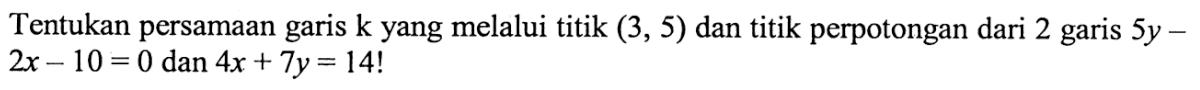 Tentukan persamaan garis k yang melalui titik (3, 5) dan titik perpotongan dari 2 garis 5y - 2x - 10 = 0 dan 4x + 7y = 14!