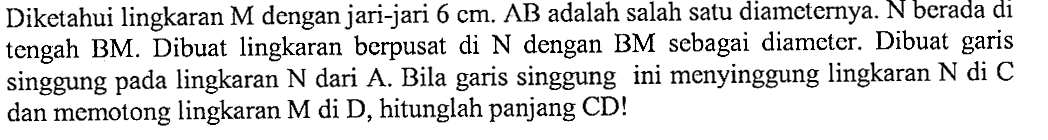 Diketahui lingkaran  M  dengan jari-jari  6 cm. AB adalah salah satu diameternya. N  berada di tengah BM. Dibuat lingkaran berpusat di  N  dengan BM sebagai diameter. Dibuat garis singgung pada lingkaran  N  dari A. Bila garis singgung ini menyinggung lingkaran N  di C dan memotong lingkaran  M  di  D , hitunglah panjang CD!