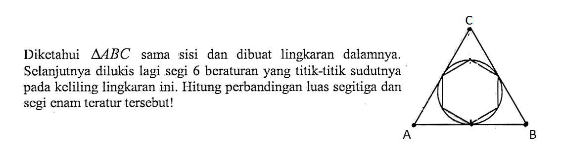 Diketahui  segitiga ABC sama sisi dan dibuat lingkaran dalamnya. Sclanjutnya dilukis lagi segi 6 beraturan yang titik-titik sudutnya pada keliling lingkaran ini. Hitung perbandingan luas segitiga dan segi enam teratur tersebut! ABC