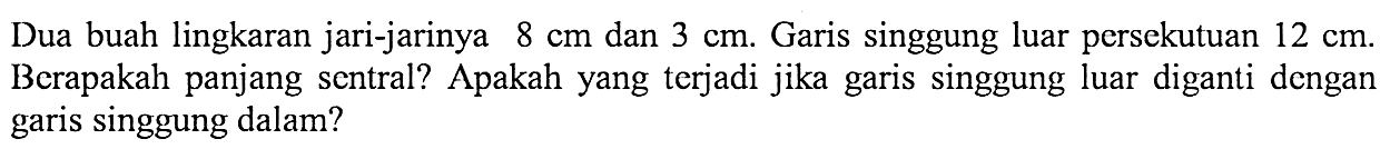 Dua buah lingkaran jari-jarinya 8 cm dan 3 cm. Garis singgung luar persekutuan 12 cm. Berapakah panjang sentral? Apakah yang terjadi jika garis singgung luar diganti dengan garis singgung dalam?