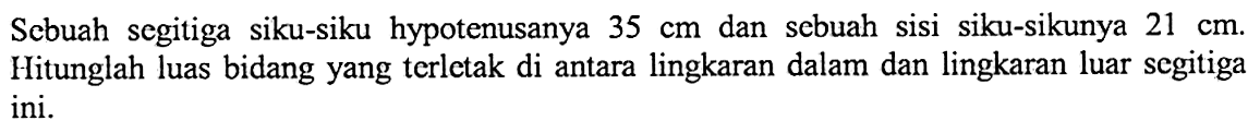 Sebuah segitiga siku-siku hypotenusanya  35 cm  dan sebuah sisi siku-sikunya  21 cm . Hitunglah luas bidang yang terletak di antara lingkaran dalam dan lingkaran luar segitiga ini.